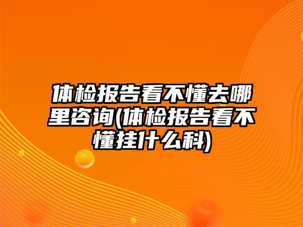 體檢報告看不懂去哪里咨詢(體檢報告看不懂掛什么科)