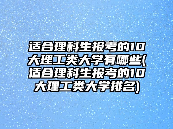 適合理科生報(bào)考的10大理工類大學(xué)有哪些(適合理科生報(bào)考的10大理工類大學(xué)排名)