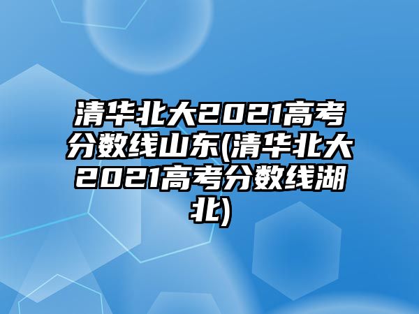 清華北大2021高考分?jǐn)?shù)線(xiàn)山東(清華北大2021高考分?jǐn)?shù)線(xiàn)湖北)