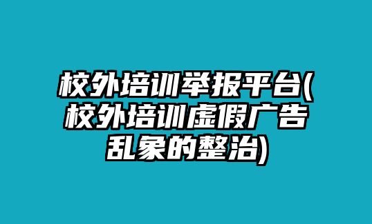 校外培訓舉報平臺(校外培訓虛假廣告亂象的整治)