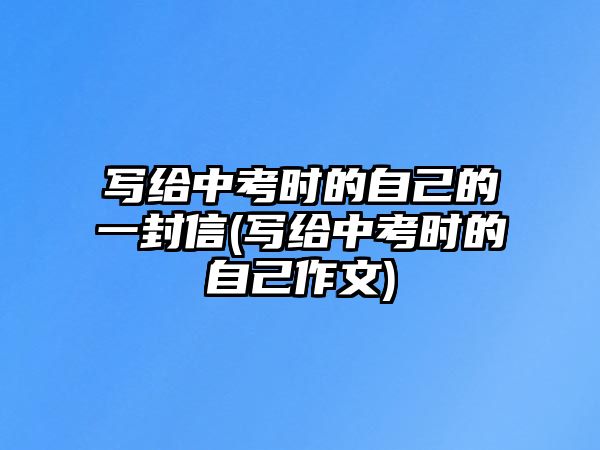 寫給中考時的自己的一封信(寫給中考時的自己作文)