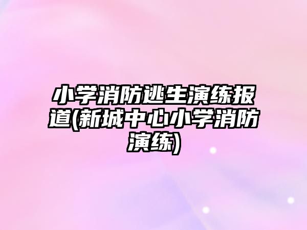 小學(xué)消防逃生演練報(bào)道(新城中心小學(xué)消防演練)