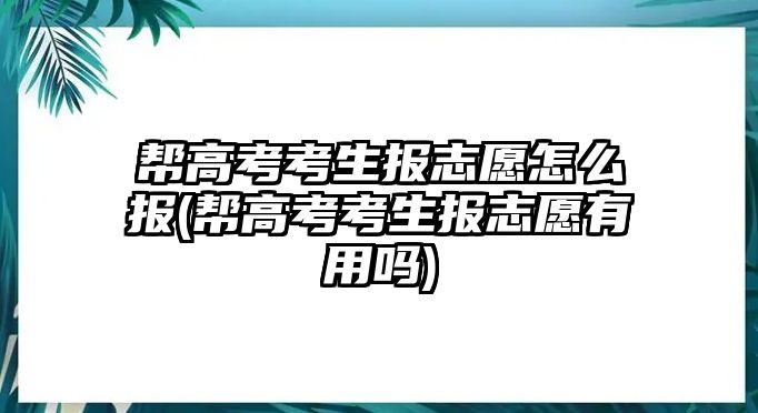 幫高考考生報志愿怎么報(幫高考考生報志愿有用嗎)