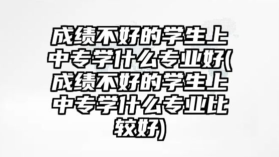 成績不好的學生上中專學什么專業(yè)好(成績不好的學生上中專學什么專業(yè)比較好)