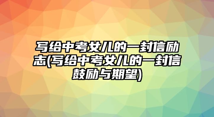 寫(xiě)給中考女兒的一封信勵(lì)志(寫(xiě)給中考女兒的一封信鼓勵(lì)與期望)