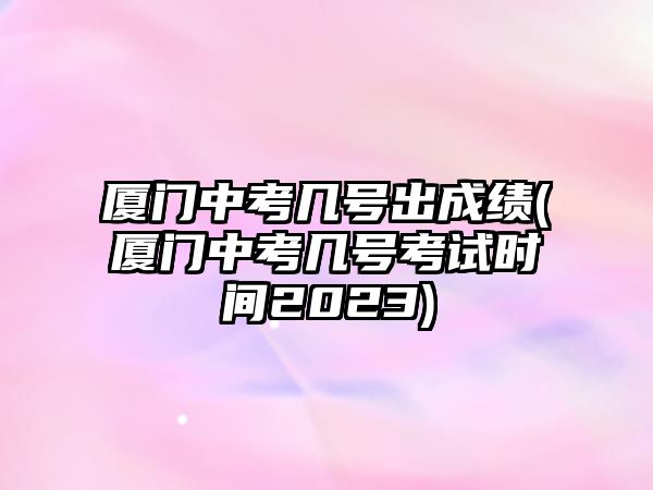 廈門中考幾號出成績(廈門中考幾號考試時間2023)