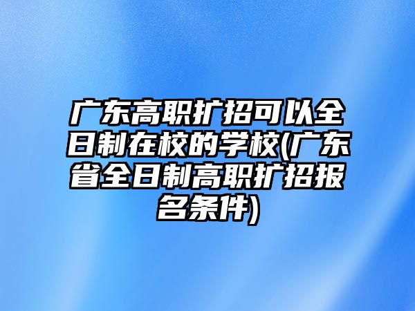 廣東高職擴招可以全日制在校的學(xué)校(廣東省全日制高職擴招報名條件)