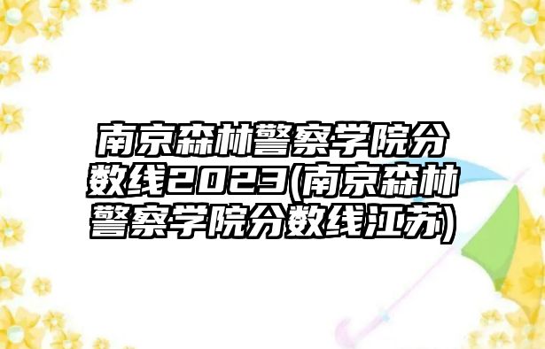 南京森林警察學(xué)院分數(shù)線2023(南京森林警察學(xué)院分數(shù)線江蘇)