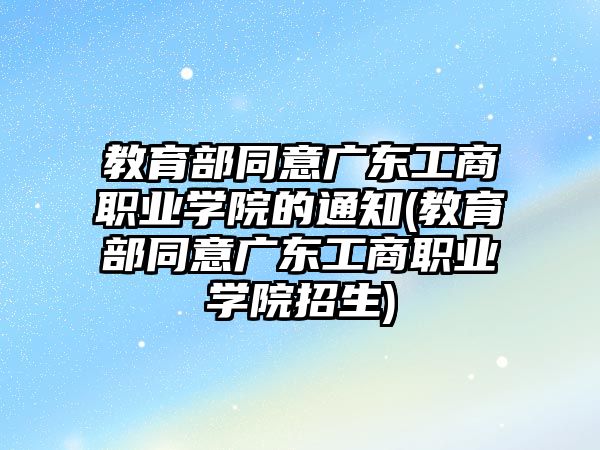 教育部同意廣東工商職業(yè)學(xué)院的通知(教育部同意廣東工商職業(yè)學(xué)院招生)