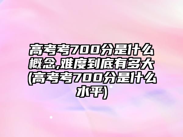 高考考700分是什么概念,難度到底有多大(高考考700分是什么水平)