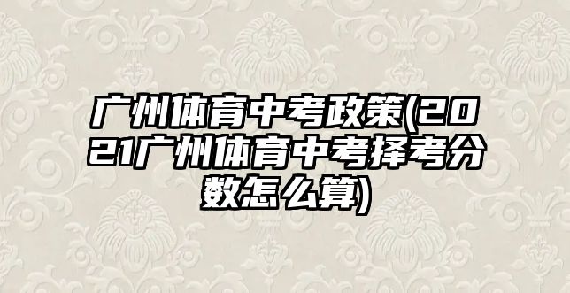 廣州體育中考政策(2021廣州體育中考擇考分?jǐn)?shù)怎么算)