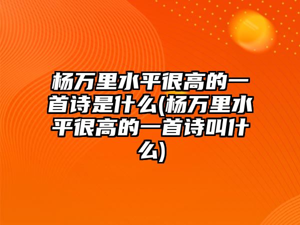 楊萬里水平很高的一首詩是什么(楊萬里水平很高的一首詩叫什么)