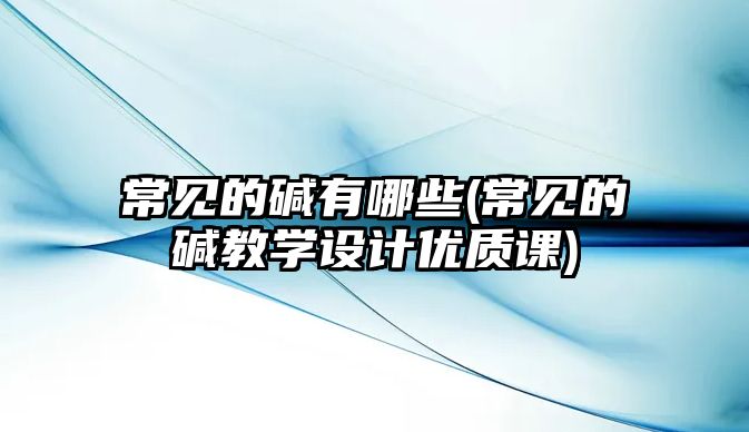 常見的堿有哪些(常見的堿教學(xué)設(shè)計(jì)優(yōu)質(zhì)課)