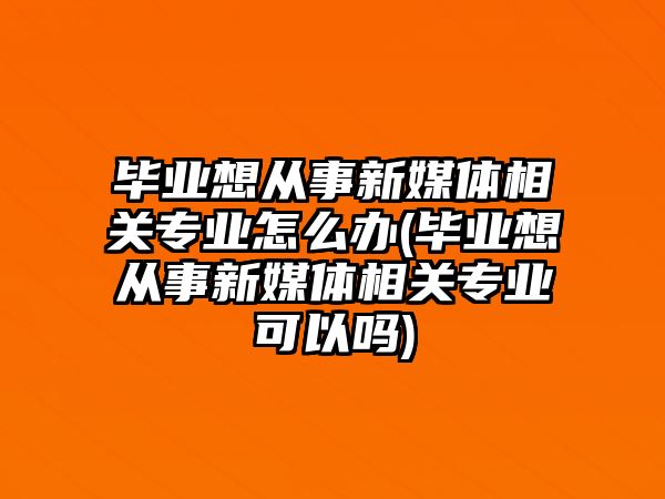 畢業(yè)想從事新媒體相關專業(yè)怎么辦(畢業(yè)想從事新媒體相關專業(yè)可以嗎)