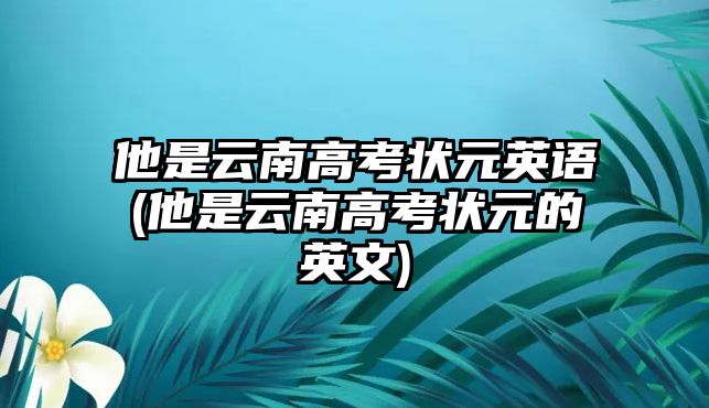 他是云南高考狀元英語(yǔ)(他是云南高考狀元的英文)