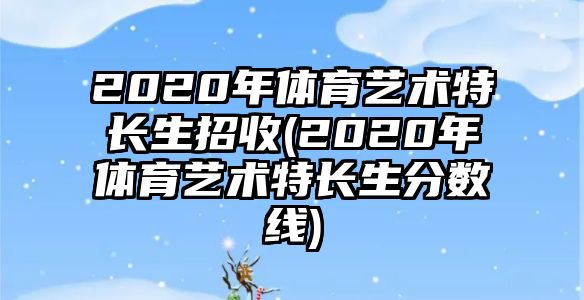 2020年體育藝術(shù)特長(zhǎng)生招收(2020年體育藝術(shù)特長(zhǎng)生分?jǐn)?shù)線)