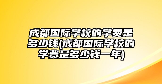 成都國際學(xué)校的學(xué)費是多少錢(成都國際學(xué)校的學(xué)費是多少錢一年)