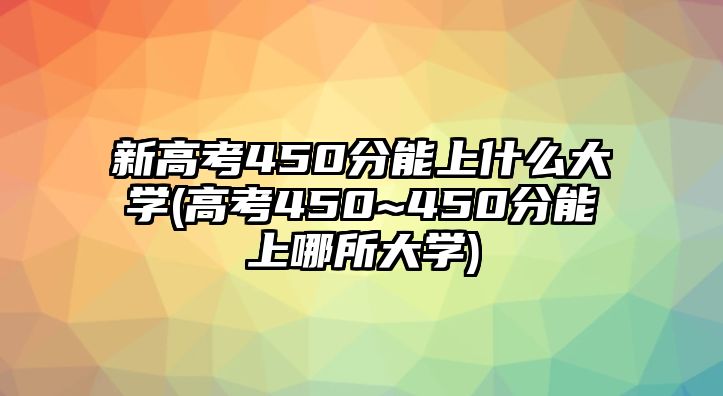 新高考450分能上什么大學(高考450~450分能上哪所大學)