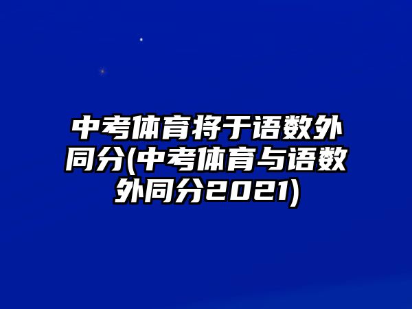 中考體育將于語(yǔ)數(shù)外同分(中考體育與語(yǔ)數(shù)外同分2021)