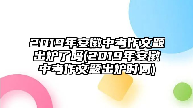 2019年安徽中考作文題出爐了嗎(2019年安徽中考作文題出爐時間)