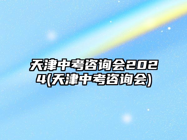 天津中考咨詢會2024(天津中考咨詢會)