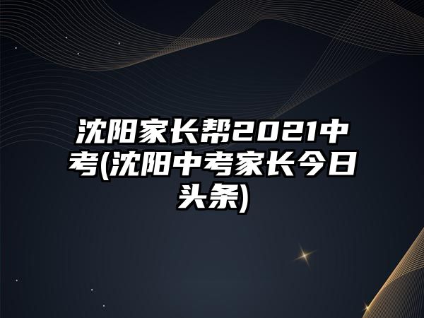 沈陽家長幫2021中考(沈陽中考家長今日頭條)