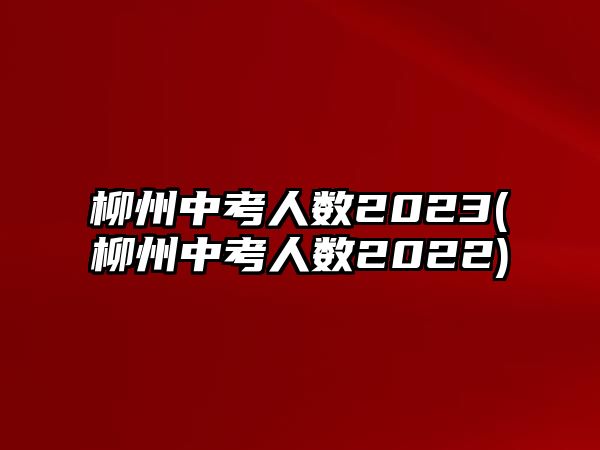 柳州中考人數(shù)2023(柳州中考人數(shù)2022)