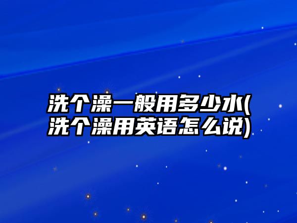 洗個澡一般用多少水(洗個澡用英語怎么說)