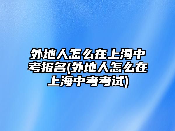 外地人怎么在上海中考報(bào)名(外地人怎么在上海中考考試)