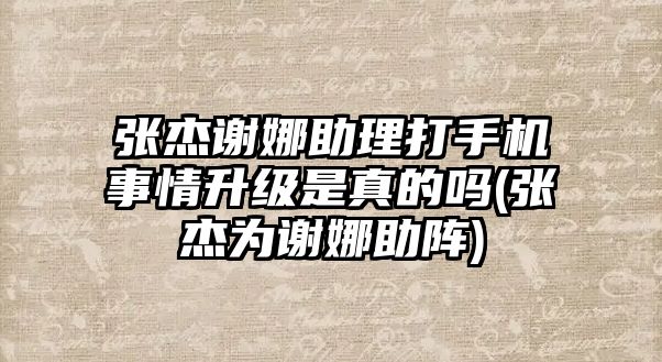 張杰謝娜助理打手機(jī)事情升級(jí)是真的嗎(張杰為謝娜助陣)