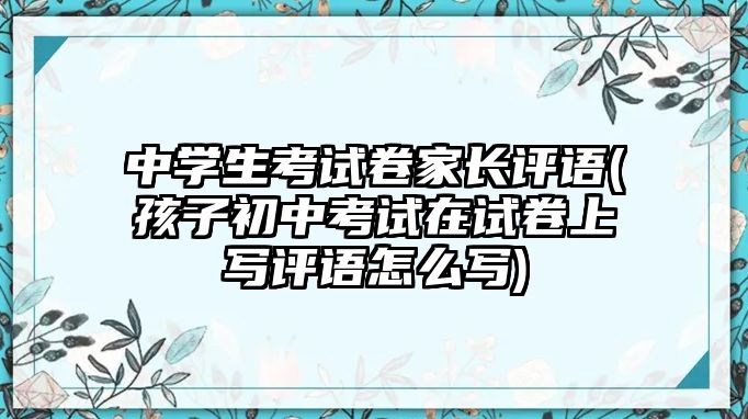 中學(xué)生考試卷家長(zhǎng)評(píng)語(yǔ)(孩子初中考試在試卷上寫(xiě)評(píng)語(yǔ)怎么寫(xiě))