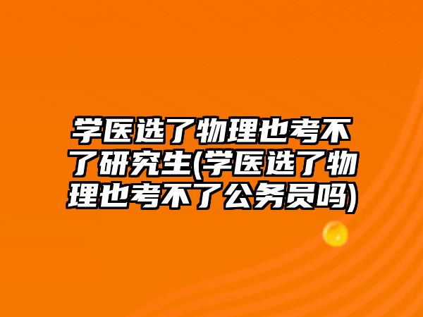 學醫(yī)選了物理也考不了研究生(學醫(yī)選了物理也考不了公務員嗎)