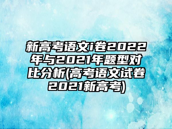 新高考語文i卷2022年與2021年題型對比分析(高考語文試卷2021新高考)