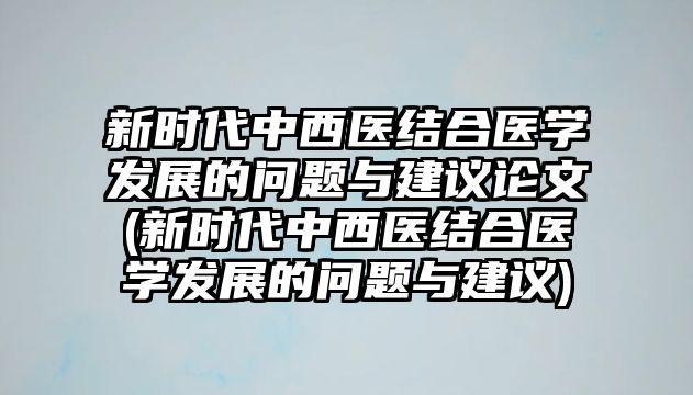 新時代中西醫(yī)結(jié)合醫(yī)學(xué)發(fā)展的問題與建議論文(新時代中西醫(yī)結(jié)合醫(yī)學(xué)發(fā)展的問題與建議)