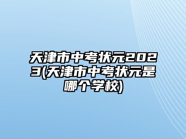 天津市中考狀元2023(天津市中考狀元是哪個學校)