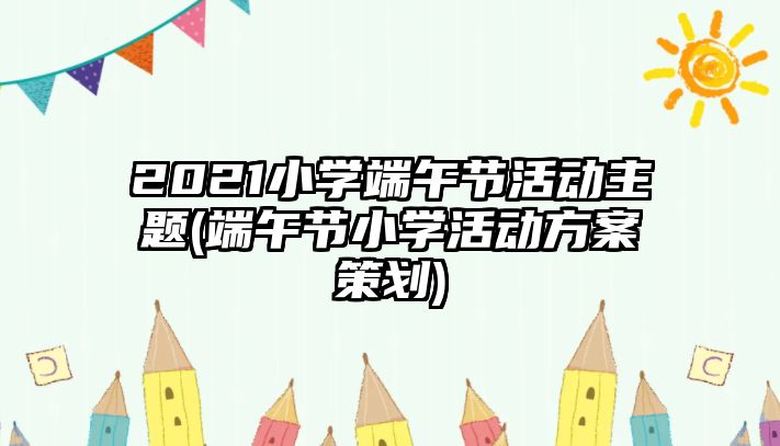 2021小學(xué)端午節(jié)活動主題(端午節(jié)小學(xué)活動方案策劃)