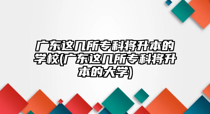 廣東這幾所?？茖⑸镜膶W(xué)校(廣東這幾所專科將升本的大學(xué))