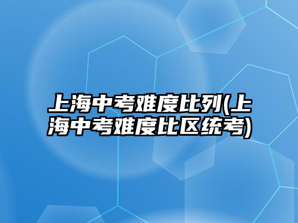 上海中考難度比列(上海中考難度比區(qū)統(tǒng)考)