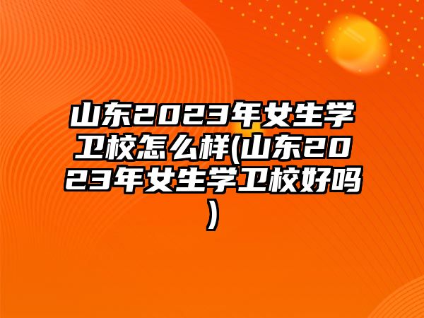 山東2023年女生學(xué)衛(wèi)校怎么樣(山東2023年女生學(xué)衛(wèi)校好嗎)