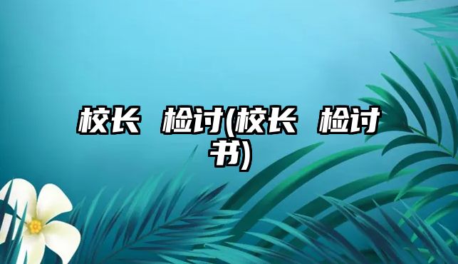 校長(zhǎng) 檢討(校長(zhǎng) 檢討書(shū))