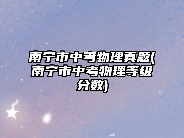 南寧市中考物理真題(南寧市中考物理等級分?jǐn)?shù))