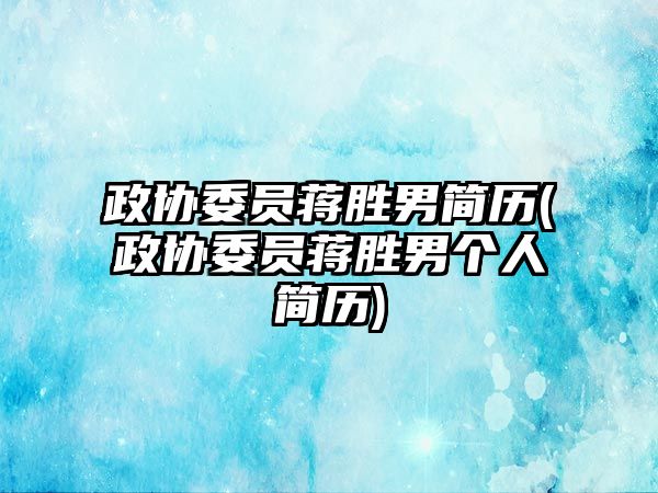 政協(xié)委員蔣勝男簡歷(政協(xié)委員蔣勝男個人簡歷)