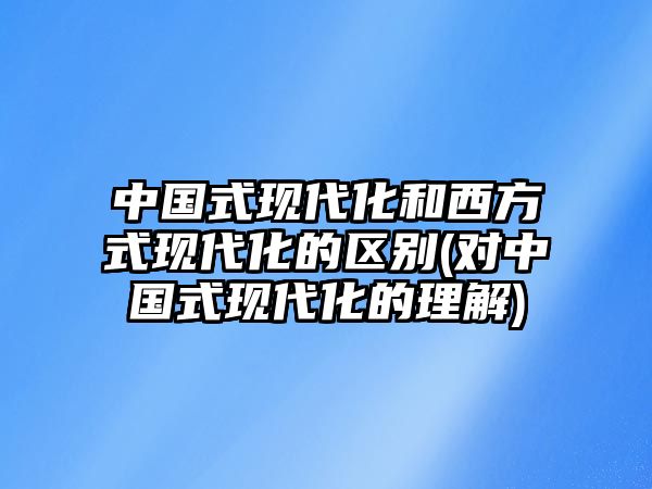 中國(guó)式現(xiàn)代化和西方式現(xiàn)代化的區(qū)別(對(duì)中國(guó)式現(xiàn)代化的理解)