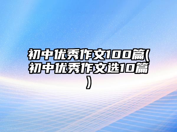 初中優(yōu)秀作文100篇(初中優(yōu)秀作文選10篇)