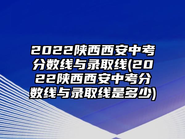 2022陜西西安中考分數(shù)線與錄取線(2022陜西西安中考分數(shù)線與錄取線是多少)