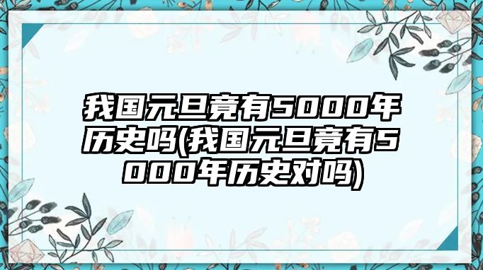 我國(guó)元旦竟有5000年歷史嗎(我國(guó)元旦竟有5000年歷史對(duì)嗎)