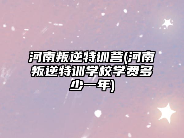 河南叛逆特訓(xùn)營(yíng)(河南叛逆特訓(xùn)學(xué)校學(xué)費(fèi)多少一年)