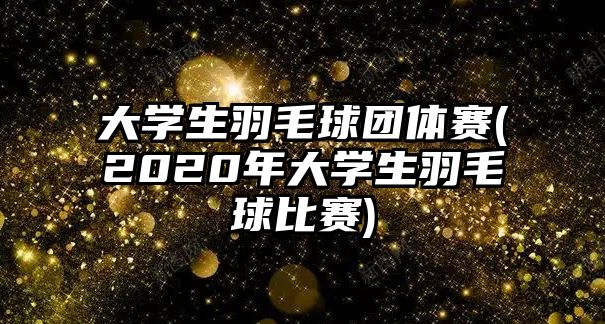 大學(xué)生羽毛球團體賽(2020年大學(xué)生羽毛球比賽)