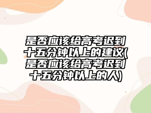 是否應(yīng)該給高考遲到十五分鐘以上的建議(是否應(yīng)該給高考遲到十五分鐘以上的人)