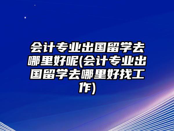 會計專業(yè)出國留學去哪里好呢(會計專業(yè)出國留學去哪里好找工作)